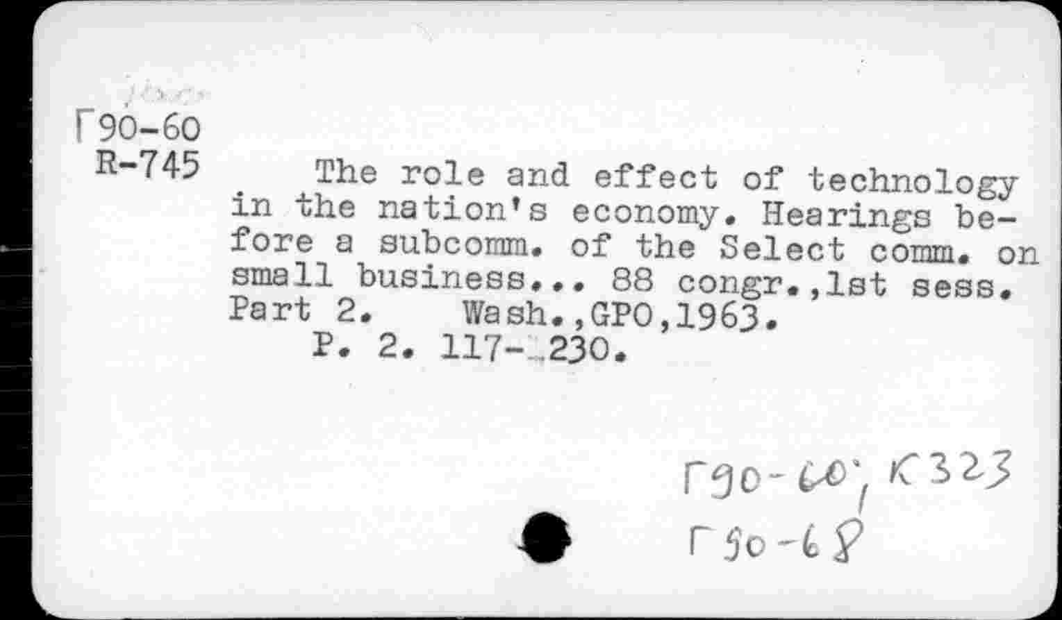 ﻿r 90-60
R-745 . The roie an(j effect of technology in the nation’s economy. Hearings before a subcomm, of the Select comm, on small business... 88 congr.,lst sess. Part 2.	Wash.,GPO,1963»
P. 2. 117-.230.
rgo-o>; <325 r 5o P